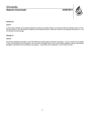 Simulado
Gabarito Comentado 24/05/2014
6
Questão 20
Letra A
O autor trata a respeito de sua esposa preparar seu prato em reuniões sociais e como ele se portava em relação a isso no início:
ela queria fazê-lo, mas ele insistia em perguntar se ela realmente queria. Verifica-se, portanto, uma oposição de ideias com o uso
do marcador de discurso still.
Questão 21
Letra D
Na primeira passagem da questão, o autor faz referência à própria palavra usada por sua esposa – é, pois, a marca de uma citação
(e não o uso equivocado de uma palavra, uma vez que foi sua esposa quem a usou e ele a estava repetindo, citando). Na segunda
passagem, são falas do autor proferidas a sua esposa – o que define, por conseguinte, o uso do discurso direto.
 