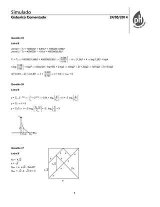 Simulado
Gabarito Comentado 24/05/2014
8
Questão 25
Letra B
Jornal 1 : T1 = 100000(1 + 8,8%)n
= 100000(1,088)n
Jornal 2 : T2 = 400000(1 – 15%)n
= 400000(0,85)n
T1 > T2  100000(1,088)n
> 400000(0,85)n

n
1,088
4
0,85
 (1,28)n
> 4  log(1,28)n
> log4
n.log
128
100
> log22
 n(log128 – log100) > 2.log2  n(log27
– 2) > 2log2  n(7log2 – 2) >2.log2
n(7.0,301 – 2) > 2.0,301  n >
0,602
0,107
 n > 5,6  nmin = 6
Questão 26
Letra B
y = Co .2 – 0,5t

oC
y
= 2-0,5t
 -0,5t = 2
o
y
log
C
 t = -2 2
o
y
log
C
y = Co  t = 0
y = Co/2  t = -2 o
2
o
C / 2
log
C
= -2. 2
1
log
2
= 2
Questão 27
Letra B
4x = 4 2
x = 2
Spar. = x. x 2 . Sen45o
Spar. = 2 .2. 2 /2 = 2
t
y
CoCo/2
2
 