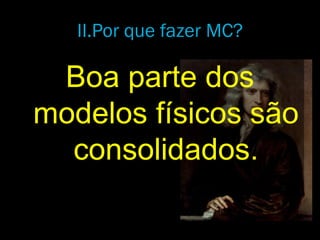 Boa parte dos
modelos físicos são
consolidados.
II.Por que fazer MC?
 