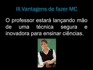 O professor estará lançando mão
de uma técnica segura e
inovadora para ensinar ciências.
III.Vantagens de fazer MC
 