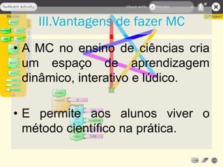 • A MC no ensino de ciências cria
um espaço de aprendizagem
dinâmico, interativo e lúdico.
• E permite aos alunos viver o
método científico na prática.
III.Vantagens de fazer MC
 