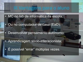 • MC no lab de informática da escola;
• Ou no computador de casa (EaD);
• Desenvolver pensamento autônomo;
• Aprendizagem sócio-interacionista;
• É possível “errar” múltiplas vezes.
III.Vantagens para o aluno
 