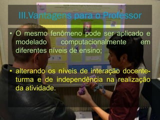 • O mesmo fenômeno pode ser aplicado e
modelado computacionalmente em
diferentes níveis de ensino;
• alterando os níveis de interação docente-
turma e de independência na realização
da atividade.
III.Vantagens para o Professor
 