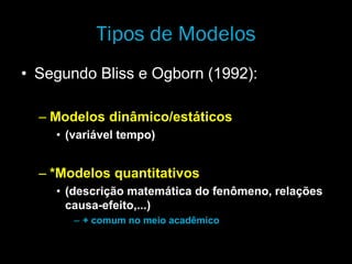 Tipos de Modelos
• Segundo Bliss e Ogborn (1992):
– Modelos dinâmico/estáticos
• (variável tempo)
– *Modelos quantitativos
• (descrição matemática do fenômeno, relações
causa-efeito,...)
– + comum no meio acadêmico
 