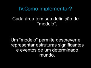 IV.Como implementar?
Cada área tem sua definição de
“modelo”.
Um “modelo” permite descrever e
representar estruturas significantes
e eventos de um determinado
mundo.
 