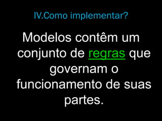 IV.Como implementar?
Modelos contêm um
conjunto de regras que
governam o
funcionamento de suas
partes.
 
