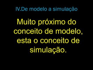 IV.De modelo a simulação
Muito próximo do
conceito de modelo,
esta o conceito de
simulação.
 