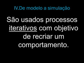 IV.De modelo a simulação
São usados processos
iterativos com objetivo
de recriar um
comportamento.
 