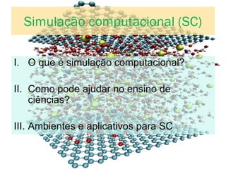 Simulação computacional (SC)
I. O que é simulação computacional?
II. Como pode ajudar no ensino de
ciências?
III. Ambientes e aplicativos para SC
 