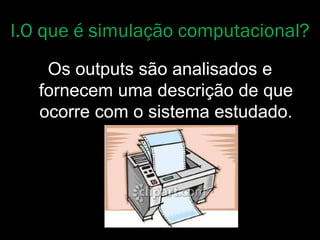 Os outputs são analisados e
fornecem uma descrição de que
ocorre com o sistema estudado.
I.O que é simulação computacional?
 