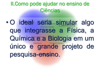 II.Como pode ajudar no ensino de
Ciências
• O ideal seria simular algo
que integrasse a Física, a
Química e a Biologia em um
único e grande projeto de
pesquisa-ensino.
 