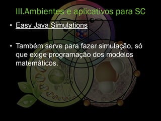 • Easy Java Simulations
• Também serve para fazer simulação, só
que exige programação dos modelos
matemáticos.
III.Ambientes e aplicativos para SC
 