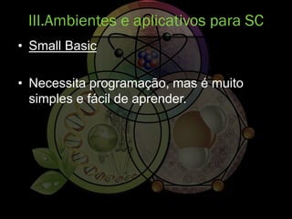 • Small Basic
• Necessita programação, mas é muito
simples e fácil de aprender.
III.Ambientes e aplicativos para SC
 