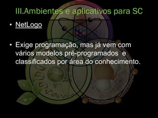 • NetLogo
• Exige programação, mas já vem com
vários modelos pré-programados e
classificados por área do conhecimento.
III.Ambientes e aplicativos para SC
 