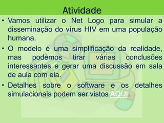 Atividade
• Vamos utilizar o Net Logo para simular a
disseminação do vírus HIV em uma população
humana.
• O modelo é uma simplificação da realidade,
mas podemos tirar várias conclusões
interessantes e gerar uma discussão em sala
de aula com ela.
• Detalhes sobre o software e os detalhes
simulacionais podem ser vistos AQUI.
 