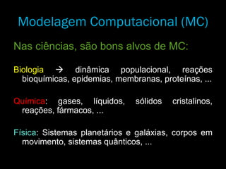 Nas ciências, são bons alvos de MC:
Biologia  dinâmica populacional, reações
bioquímicas, epidemias, membranas, proteínas, ...
Química: gases, líquidos, sólidos cristalinos,
reações, fármacos, ...
Física: Sistemas planetários e galáxias, corpos em
movimento, sistemas quânticos, ...
Modelagem Computacional (MC)
 