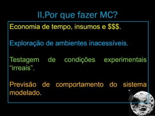 II.Por que fazer MC?
Economia de tempo, insumos e $$$.
Exploração de ambientes inacessíveis.
Testagem de condições experimentais
“irreais”.
Previsão de comportamento do sistema
modelado.
 