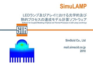 SimuLAMP
 LEDランプ及びアレイにおける光学的及び
熱的プロセスの連成モデル計算ソフトウェア
Software for Coupled Modeling of Optical and Thermal Processes in LED Lamps and Arrays




                                                         SimScid Co., Ltd

                                                       mail.simscid.co.jp
                                                                    2010
 