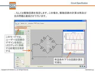Circuit Specification



                         …もしくは駆動回路を指定します。この場合、駆動回路の計算は熱及び
                         光の問題と連成させて行います。




         このモードでは、
         ユーザーは回路の
         デザインを指定し、
         LEDアレイに供給
         する総電圧を指定
         する


                                                          等温条件下での回路計算を
                                                          可視化

Copyright © 2010 SimScid Co., Ltd. All Rights Reserved.                           mail.simscid.co.jp
 