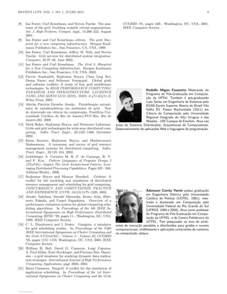 REVISTA LUPS, VOL. 1, NO. 1, JULHO 2013 9
[8] Ian Foster, Carl Kesselman, and Steven Tuecke. The ana-
tomy of the grid: Enabling scalable virtual organizations.
Int. J. High Perform. Comput. Appl., 15:200–222, August
2001.
[9] Ian Foster and Carl Kesselman, editors. The grid: blue-
print for a new computing infrastructure. Morgan Kauf-
mann Publishers Inc., San Francisco, CA, USA, 1999.
[10] Ian Foster, Carl Kesselman, Jeffrey M. Nick, and Steven
Tuecke. Grid services for distributed system integration.
Computer, 35:37–46, June 2002.
[11] Ian Foster and Carl Kesselman. The Grid 2: Blueprint
for a New Computing Infrastructure. Morgan Kaufmann
Publishers Inc., San Francisco, CA, USA, 2003.
[12] Parvin Asadzadeh, Rajkumar Buyya, Chun Ling Kei,
Deepa Nayar, and Srikumar Venugopal. Global grids
and software toolkits: A study of four grid middleware
technologies. In HIGH PERFORMANCE COMPUTING:
PARADIGM AND INFRASTRUCTURE, LAURENCE
YANG AND MINYI GUO (EDS), ISBN: 0-471-65471-X.
Wiley Press, 2005.
[13] Aletéia Patrı́cia Favacho Araújo. Paralelização autonô-
mica de metaheurı́sticas em ambientes de grid. Tese
de doutorado em ciência da computação, Pontifı́cia Uni-
versidade Católica do Rio de Janeiro/PUC-Rio, Rio de
Janeiro,RJ, 2008.
[14] Mark Baker, Rajkumar Buyya, and Domenico Laforenza.
Grids and grid technologies for wide-area distributed com-
puting. Softw. Pract. Exper., 32:1437–1466, December
2002.
[15] Klaus Krauter, Rajkumar Buyya, and Muthucumaru
Maheswaran. A taxonomy and survey of grid resource
management systems for distributed computing. Softw.
Pract. Exper., 32:135–164, 2002.
[16] Goldchleger A. Carneiro M. R. F. de Camargo, R. Y.
and F. Kon. Pattern Languages of Program Design 5
(PLoPd5), chapter The Grid Architectural Pattern: Leve-
raging Distributed Processing Capabilities. Pages 337 - 356.
Addison-Wesley., 2006.
[17] Rajkumar Buyya and Manzur Murshed. Gridsim: A
toolkit for the modeling and simulation of distributed
resource management and scheduling for grid computing.
CONCURRENCY AND COMPUTATION: PRACTICE
AND EXPERIENCE (CCPE, 14(13):1175–1220, 2002.
[18] Atsuko Takefusa, Satoshi Matsuoka, Kento Aida, Hide-
moto Nakada, and Umpei Nagashima. Overview of a
performance evaluation system for global computing sche-
duling algorithms. In Proceedings of the 8th IEEE In-
ternational Symposium on High Performance Distributed
Computing, HPDC ’99, pages 11–, Washington, DC, USA,
1999. IEEE Computer Society.
[19] C. L. Dumitrescu and I. Foster. Gangsim: a simulator
for grid scheduling studies. In Proceedings of the Fifth
IEEE International Symposium on Cluster Computing and
the Grid (CCGrid’05) - Volume 2 - Volume 02, CCGRID
’05, pages 1151–1158, Washington, DC, USA, 2005. IEEE
Computer Society.
[20] William H. Bell, David G. Cameron, Luigi Capozza,
A. Paul Millar, Kurt Stockinger, and Floriano Zini. Optor-
sim - a grid simulator for studying dynamic data replica-
tion strategies. International Journal of High Performance
Computing Applications, page 2003, 2003.
[21] Henri Casanova. Simgrid: A toolkit for the simulation of
application scheduling. In Proceedings of the 1st Inter-
national Symposium on Cluster Computing and the Grid,
CCGRID ’01, pages 430–, Washington, DC, USA, 2001.
IEEE Computer Society.
Rodolfo Migon Favaretto Mestrando do
Programa de Pós-Graduação em Computa-
ção da UFPel. Também é pós-graduando
Lato Sensu em Engenharia de Sistemas pela
ESAB Escola Superior Aberta do Brasil Vila
Velha ES. Possui Bacharelado (2011) em
Ciência da Computação pela Universidade
Regional Integrada do Alto Uruguai e das
Missões - URI Campus de Erechim. Atua nas
áreas de Sistemas Distribuı́dos, Arquiteturas de Computadores,
Desenvolvimento de aplicações Web e linguagens de programação.
Adenauer Corrêa Yamin possui graduação
em Engenharia Elétrica pela Universidade
Católica de Pelotas (UCPEL, 1981), mes-
trado e doutorado em Computação pela
Universidade Federal do Rio Grande do Sul
(UFRGS, 1994 e 2004). Atua como professor
do Programa de Pós-Graduação em Compu-
tação da UFPEL, e do Centro Politécnico da
UCPEL. Tem pesquisado na área de ambi-
entes de execução paralelos e distribuı́dos para grades e nuvens
computacionais, middlewares e aplicações conscientes de contexto
na computação ubı́qua.
View publication stats
View publication stats
 