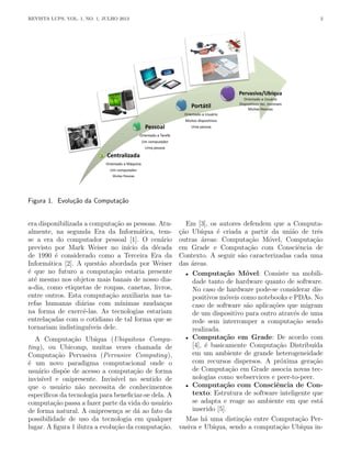 REVISTA LUPS, VOL. 1, NO. 1, JULHO 2013 2
Figura 1. Evolução da Computação
era disponibilizada a computação as pessoas. Atu-
almente, na segunda Era da Informática, tem-
se a era do computador pessoal [1]. O cenário
previsto por Mark Weiser no inı́cio da década
de 1990 é considerado como a Terceira Era da
Informática [2]. A questão abordada por Weiser
é que no futuro a computação estaria presente
até mesmo nos objetos mais banais de nosso dia-
a-dia, como etiquetas de roupas, canetas, livros,
entre outros. Esta computação auxiliaria nas ta-
refas humanas diárias com mı́nimas mudanças
na forma de exercê-las. As tecnologias estariam
entrelaçadas com o cotidiano de tal forma que se
tornariam indistinguı́veis dele.
A Computação Ubı́qua (Ubiquitous Compu-
ting), ou Ubicomp, muitas vezes chamada de
Computação Pervasiva (Pervasive Computing),
é um novo paradigma computacional onde o
usuário dispõe de acesso a computação de forma
invisı́vel e onipresente. Invisı́vel no sentido de
que o usuário não necessita de conhecimentos
especı́ficos da tecnologia para beneficiar-se dela. A
computação passa a fazer parte da vida do usuário
de forma natural. A onipresença se dá ao fato da
possibilidade de uso da tecnologia em qualquer
lugar. A figura 1 ilutra a evolução da computação.
Em [3], os autores defendem que a Computa-
ção Ubı́qua é criada a partir da união de três
outras áreas: Computação Móvel, Computação
em Grade e Computação com Consciência de
Contexto. A seguir são caracterizadas cada uma
das áreas.
• Computação Móvel: Consiste na mobili-
dade tanto de hardware quanto de software.
No caso de hardware pode-se considerar dis-
positivos móveis como notebooks e PDAs. No
caso de software são aplicações que migram
de um dispositivo para outro através de uma
rede sem interromper a computação sendo
realizada.
• Computação em Grade: De acordo com
[4], é basicamente Computação Distribuı́da
em um ambiente de grande heterogeneidade
com recursos dispersos. A próxima geração
de Computação em Grade associa novas tec-
nologias como webservices e peer-to-peer.
• Computação com Consciência de Con-
texto: Estrutura de software inteligente que
se adapta e reage ao ambiente em que está
inserido [5].
Mas há uma distinção entre Computação Per-
vasiva e Ubı́qua, sendo a computação Ubı́qua in-
 