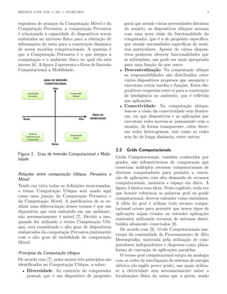 REVISTA LUPS, VOL. 1, NO. 1, JULHO 2013 3
tegradora de avanços da Computação Móvel e da
Computação Pervasiva, a computação Pervasiva
é relacionada à capacidade de dispositivos serem
embutidos no universo fı́sico para a obtenção de
informações do meio para a construção dinâmica
de novos modelos computacionais. A questão é
que a Computação Pervasiva é o que integra a
computação e o ambiente fı́sico no qual ela está
imersa [6]. A figura 2 apresenta o Grau de Imersão
Computacional x Mobilidade.
Figura 2. Grau de Imersão Computacional x Mobi-
lidade
Relações entre computação Ubı́qua, Pervasiva e
Móvel
Tendo em vista todas as definições mencionadas,
o termo Computação Ubı́qua será usado aqui
como uma junção da Computação Pervasiva e
da Computação Móvel. A justificativa de se re-
alizar uma diferenciação desses termos é que um
dispositivo que está embutido em um ambiente,
não necessariamente é móvel [7]. Devido a isso,
quando for utilizado o termo Computação Ubı́-
qua, será considerado o alto grau de dispositivos
embarcados da computação Pervasiva juntamente
com o alto grau de mobilidade da computação
Móvel.
Princı́pios da Computação Ubı́qua
De acordo com [7], pelos menos três princı́pios são
identificados na Computação Ubı́qua, a saber:
• Diversidade: Ao contrario do computador
pessoal, que é um dispositivo de propósito
geral que atende várias necessidades distintas
do usuário, os dispositivos ubı́quos acenam
com uma nova visão da funcionalidade do
computador, que é a de propósito especı́fico,
que atende necessidades especı́ficas de usuá-
rios particulares. Apesar de vários disposi-
tivos poderem oferecer funcionalidades que
se sobrepõem, um pode ser mais apropriado
para uma função do que outro.
• Descentralização: Na computação ubı́qua
as responsabilidades são distribuı́das entre
vários dispositivos pequenos que assumem e
executam certas tarefas e funções. Estes dis-
positivos cooperam entre si para a construção
de inteligência no ambiente, que é refletida
nas aplicações.
• Conectividade: Na computação ubı́qua,
tem-se a visão da conectividade sem frontei-
ras, em que dispositivos e as aplicações que
executam neles movem-se juntamente com o
usuário, de forma transparente, entre diver-
sas redes heterogêneas, tais como as redes
sem fio de longa distância, entre outras.
2.2 Grids Computacionais
Grids Computacionais, também conhecidos por
grades, são infraestruturas de computação que
conectam múltiplos recursos computacionais de
diversos computadores para permitir a execu-
ção de aplicações com alta demanda de recursos
computacionais, memória e espaço em disco. A
figura 3 ilustra essa ideia. Neste capı́tulo, toda vez
que houver referência as palavras grid ou grade
computacional, deve-se entender como sinônimos.
A idéia do grid é utilizar todo recurso compu-
tacional ocioso para permitir que novos tipos de
aplicações sejam criados ou estender aplicações
existentes utilizando recursos de sistemas distri-
buı́dos altamente conectados [8].
De acordo com [9], Grids Computacionais nas-
ceram da comunidade de Processamento de Alto
Desempenho, motivada pela utilização de com-
putadores independentes e dispersos como plata-
forma de execução de aplicações paralelas.
O termo grid computacional surgiu da analogia
com as redes de interligação do sistema de energia
elétrica (do inglês power grids), nas quais utiliza-
se a eletricidade sem necessariamente saber a
localizaçãoo fı́sica da usina que a gerou, sendo
 