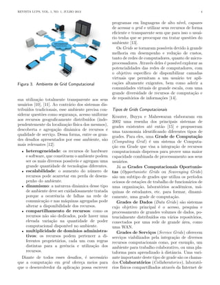 REVISTA LUPS, VOL. 1, NO. 1, JULHO 2013 4
Figura 3. Ambiente de Grid Computacional
sua utilização totalmente transparente aos seus
usuários [10], [11]. Ao contrário dos sistemas dis-
tribuı́dos tradicionais, esse ambiente precisa con-
siderar questões como segurança, acesso uniforme
aos recursos geograficamente distribuı́dos (inde-
pendentemente da localização fı́sica dos mesmos),
descoberta e agregação dinâmica de recursos e
qualidade de serviço. Dessa forma, entre os gran-
des desafios apresentados por esse ambiente, são
mais relevantes [12]:
• heterogeneidade: os recursos de hardware
e software, que constituem o ambiente podem
ser os mais diversos possı́veis e agregam uma
grande quantidade de tecnologias diferentes.
• escalabilidade: o aumento do número de
recursos pode acarretar em perda de desem-
penho do ambiente.
• dinamismo: a natureza dinâmica desse tipo
de ambiente deve ser cuidadosamente tratada
porque a ocorrência de falhas na rede de
comunicação e nas máquinas agregadas pode
alterar a disponibilidade dos recursos.
• compartilhamento de recursos: como os
recursos não são dedicados, pode haver uma
elevada variação na quantidade de poder
computacional disponı́vel no ambiente.
• multiplicidade de domı́nios administra-
tivos: os recursos podem pertencer a di-
ferentes proprietários, cada um com regras
distintas para a gerência e utilização dos
recursos.
Diante de todos esses desafios, é necessário
que a computação em grid ofereça meios para
que o desenvolvedor da aplicação possa escrever
programas em linguagens de alto nı́vel, capazes
de acessar o grid e utilizar seus recursos de forma
eficiente e transparente sem que para isso o usuá-
rio tenha que se preocupar em tratar questões do
ambiente [13].
Os Grids se tornaram possı́veis devido à grande
melhoria em desempenho e redução de custos,
tanto de redes de computadores, quanto de micro-
processadores. Através deles é possı́vel explorar as
potencialidades das redes de computadores, com
o objetivo especı́fico de disponibilizar camadas
virtuais que permitam a um usuário ter apli-
cações altamente exigentes, bem como aderir a
comunidades virtuais de grande escala, com uma
grande diversidade de recursos de computação e
de repositórios de informações [14].
Tipos de Grids Computacionais
Krauter, Buyya e Maheswaran elaboraram em
2002 uma resenha dos principais sistemas de
grades existentes até então [15] e propuseram
uma taxonomia identificando diferentes tipos de
grades. Para eles, uma Grade de Computação
(Computing Grid) é um sistema de Computa-
ção em Grade que visa a integração de recursos
computacionais dispersos para prover uma maior
capacidade combinada de processamento aos seus
usuários.
Já as Grades Computacionais Oportunis-
tas (Opportunistic Grids ou Scavenging Grids)
são um subtipo de grades que utiliza os perı́odos
ociosos de estações de trabalho de funcionários de
uma organização, laboratórios acadêmicos, má-
quinas de estudantes, etc. para formar, dinami-
camente, uma grade de computação.
Grades de Dados (Data Grids) são sistemas
cujo objetivo principal é o acesso, pesquisa e
processamento de grandes volumes de dados, po-
tencialmente distribuı́dos em vários repositórios,
conectados por uma rede de grande área, como
uma WAN.
Grades de Serviços (Service Grids) oferecem
serviços viabilizados pela integração de diversos
recursos computacionais como, por exemplo, um
ambiente para trabalho colaborativo, ou uma pla-
taforma para aprendizado à distância. Uma vari-
ante importante deste tipo de grade são os chama-
dos Colaboratórios (Collaboratories), laborató-
rios fı́sicos compartilhados através da Internet de
 