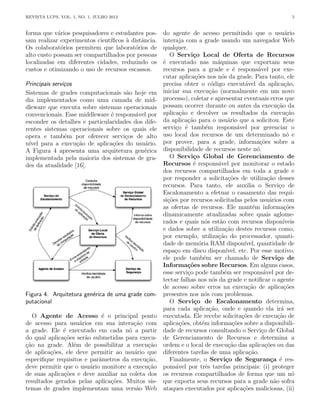 REVISTA LUPS, VOL. 1, NO. 1, JULHO 2013 5
forma que vários pesquisadores e estudantes pos-
sam realizar experimentos cientı́ficos à distância.
Os colaboratórios permitem que laboratórios de
alto custo possam ser compartilhados por pessoas
localizadas em diferentes cidades, reduzindo os
custos e otimizando o uso de recursos escassos.
Principais serviços
Sistemas de grades computacionais são hoje em
dia implementados como uma camada de mid-
dleware que executa sobre sistemas operacionais
convencionais. Esse middleware é responsável por
esconder os detalhes e particularidades dos dife-
rentes sistemas operacionais sobre os quais ele
opera e também por oferecer serviços de alto
nı́vel para a execução de aplicações do usuário.
A Figura 4 apresenta uma arquitetura genérica
implementada pela maioria dos sistemas de gra-
des da atualidade [16].
Figura 4. Arquitetura genérica de uma grade com-
putacional
O Agente de Acesso é o principal ponto
de acesso para usuários em sua interação com
a grade. Ele é executado em cada nó a partir
do qual aplicações serão submetidas para execu-
ção na grade. Além de possibilitar a execução
de aplicações, ele deve permitir ao usuário que
especifique requisitos e parâmetros da execução,
deve permitir que o usuário monitore a execução
de suas aplicações e deve auxiliar na coleta dos
resultados gerados pelas aplicações. Muitos sis-
temas de grades implementam uma versão Web
do agente de acesso permitindo que o usuário
interaja com a grade usando um navegador Web
qualquer.
O Serviço Local de Oferta de Recursos
é executado nas máquinas que exportam seus
recursos para a grade e é responsável por exe-
cutar aplicações nos nós da grade. Para tanto, ele
precisa obter o código executável da aplicação,
iniciar sua execução (normalmente em um novo
processo), coletar e apresentar eventuais erros que
possam ocorrer durante ou antes da execução da
aplicação e devolver os resultados da execução
da aplicação para o usuário que a solicitou. Este
serviço é também responsável por gerenciar o
uso local dos recursos de um determinado nó e
por prover, para a grade, informações sobre a
disponibilidade de recursos neste nó.
O Serviço Global de Gerenciamento de
Recursos é responsável por monitorar o estado
dos recursos compartilhados em toda a grade e
por responder a solicitações de utilização desses
recursos. Para tanto, ele auxilia o Serviço de
Escalonamento a efetuar o casamento das requi-
sições por recursos solicitadas pelos usuários com
as ofertas de recursos. Ele mantém informações
dinamicamente atualizadas sobre quais aglome-
rados e quais nós estão com recursos disponı́veis
e dados sobre a utilização destes recursos como,
por exemplo, utilização do processador, quanti-
dade de memória RAM disponı́vel, quantidade de
espaço em disco disponı́vel, etc. Por esse motivo,
ele pode também ser chamado de Serviço de
Informações sobre Recursos. Em alguns casos,
esse serviço pode também ser responsável por de-
tectar falhas nos nós da grade e notificar o agente
de acesso sobre erros na execução de aplicações
presentes nos nós com problemas.
O Serviço de Escalonamento determina,
para cada aplicação, onde e quando ela irá ser
executada. Ele recebe solicitações de execução de
aplicações, obtém informações sobre a disponibili-
dade de recursos consultando o Serviço de Global
de Gerenciamento de Recursos e determina a
ordem e o local de execução das aplicações ou das
diferentes tarefas de uma aplicação.
Finalmente, o Serviço de Segurança é res-
ponsável por três tarefas principais: (i) proteger
os recursos compartilhados de forma que um nó
que exporta seus recursos para a grade não sofra
ataques executados por aplicações maliciosas, (ii)
 