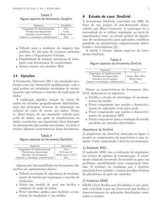 REVISTA LUPS, VOL. 1, NO. 1, JULHO 2013 7
Tabela 3
Alguns aspectos da ferramenta GangSim
Aspectos GangSim
Linguagem de Implementação Perl
Plataformas Suportadas Linux
Interface da ferramenta Modo texto
Suporte a simulação multithreaded Não
• Voltado para a avaliação do impacto das
polı́ticas de alocação de recursos adotadas
por sites e Organizações Virtuais.
• Possibilidade de integrar instâncias de simu-
lação com ferramentas de monitoração.
• Acesso remoto via interface Web.
3.4 OptorSim
A ferramenta Optorsim [20] é um simulador pro-
jetado como um framework modularizado, com o
qual podem ser estudadas estratégias de escalo-
namento que utilizam o conceito de replicação de
dados.
A replicação significa criação de cópias de
dados em recursos geograficamente distribuı́dos,
uma das principais técnicas de otimização na
redução do custo de acesso aos dados. Trata-
se, dessa forma, de um simulador voltado para
grids de dados, nos quais as transferências de
dados constituem um importante fator limitante
do desempenho das tarefas executadas. A tabela 4
resume algumas caracterı́sticas dessa ferramenta.
Tabela 4
Alguns aspectos da ferramenta OptorSim
Aspectos OptorSim
Linguagem de Implementação Java
Plataformas Suportadas S.O com JV
Interface da ferramenta Modo texto e GUI
Suporte a simulação multithreaded Sim
Alguma das funcionalidades da ferramenta Op-
torSim são apresentadas abaixo:
• Voltado ao estudo de algoritmos de escalona-
mento de tarefas que empregam o conceito de
replicação.
• Adota um modelo de grid, que facilita a
avaliação de grids de dados.
• Provê interface gráfica para facilitar a cons-
trução de simulações e sua análise.
4 Estudo de caso: SimGrid
A ferramenta SimGrid, concebida em 1999, foi
fruto de um projeto de pós-doutorado desen-
volvido por Henri Casanova. A motivação foi a
necessidade de se utilizar simulação, ao invés de
experimentos reais, no estudo prático de algorit-
mos de escalonamento para aplicações cientı́ficas
paralelas em plataformas computacionais distri-
buı́das e heterogêneas [21].
A tabela 5 resume alguns aspectos da ferra-
menta SimGrid.
Tabela 5
Alguns aspectos da ferramenta SimGrid
Aspectos SimGrid
Linguagem de Implementação C
Plataformas Suportadas Linux, Mac, Win
Interface da ferramenta Modo texto
Suporte a simulação multithreaded Não
Dentre as caracterı́sticas da ferramenta Sim-
Grid, destacam-se as seguintes:
• Facilita o estudo de estratégias de escalona-
mento de tarefas.
• Provê componente que auxilia o desenvolvi-
mento de aplicações reais para grids.
• Provê componente que auxilia o desenvolvi-
mento de programas MPI.
• Provê componente para a avaliação de tarefas
paralelas em sistemas distribuı́dos.
Arquitetura do SimGrid
A arquitetura do SimGrid, ilustrada na figura 5
mostra os componentes da arquitetura e suas re-
lações. Cada componente é descrito na sequência.
1) Ambiente MSG
O ambiente MSG visa a realização de simulações
em termos de agentes de comunicação. É usual-
mente utilizado no estudo de heurı́sticas para um
problema, possibilitando uma comparação entre
elas. O realismo da simulação não é objetivo
principal deste módulo, e muitos detalhes técnicos
da plataforma do grid são omitidos.
2) Ambiente GRAS
GRAS (Grid Reality and Simulation) é um ambi-
ente concebido como um framework que facilita o
desenvolvimento de aplicações distribuı́das orien-
tadas a eventos.
 