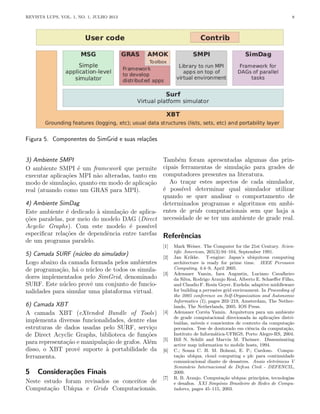 REVISTA LUPS, VOL. 1, NO. 1, JULHO 2013 8
Figura 5. Componentes do SimGrid e suas relações
3) Ambiente SMPI
O ambiente SMPI é um framework que permite
executar aplicações MPI não alteradas, tanto em
modo de simulação, quanto em modo de aplicação
real (atuando como um GRAS para MPI).
4) Ambiente SimDag
Este ambiente é dedicado à simulação de aplica-
ções paralelas, por meio do modelo DAG (Direct
Acyclic Graphs). Com este modelo é possı́vel
especificar relações de dependência entre tarefas
de um programa paralelo.
5) Camada SURF (núcleo do simulador)
Logo abaixo da camada formada pelos ambientes
de programação, há o núcleo de todos os simula-
dores implementados pelo SimGrid, denominado
SURF. Este núcleo provê um conjunto de funcio-
nalidades para simular uma plataforma virtual.
6) Camada XBT
A camada XBT (eXtended Bundle of Tools)
implementa diversas funcionalidades, dentre elas
estruturas de dados usadas pelo SURF, serviço
de Direct Acyclic Graphs, biblioteca de funções
para representação e manipulação de grafos. Além
disso, o XBT provê suporte à portabilidade da
ferramenta.
5 Considerações Finais
Neste estudo foram revisados os conceitos de
Computação Ubı́qua e Grids Computacionais.
Também foram apresentadas algumas das prin-
cipais ferramentas de simulação para grades de
computadores presentes na literatura.
Ao traçar estes aspectos de cada simulador,
é possı́vel determinar qual simulador utilizar
quando se quer analisar o comportamento de
determinados programas e algoritmos em ambi-
entes de grids computacionais sem que haja a
necessidade de se ter um ambiente de grade real.
Referências
[1] Mark Weiser. The Computer for the 21st Century. Scien-
tific American, 265(3):94–104, September 1991.
[2] Jan Krikke. T-engine: Japan’s ubiquitous computing
architecture is ready for prime time. IEEE Pervasive
Computing, 4:4–9, April 2005.
[3] Adenauer Yamin, Iara Augustin, Luciano Cavalheiro
da Silva, Rodrigo Araujo Real, Alberto E. Schaeffer Filho,
and Claudio F. Resin Geyer. Exehda: adaptive middleware
for building a pervasive grid environment. In Proceeding of
the 2005 conference on Self-Organization and Autonomic
Informatics (I), pages 203–219, Amsterdam, The Nether-
lands, The Netherlands, 2005. IOS Press.
[4] Adenauer Corrêa Yamin. Arquitetura para um ambiente
de grade computacional direcionada às aplicações distri-
buı́das, móveis e conscientes de contexto da computação
pervasiva. Tese de doutorado em ciência da computação,
Instituto de Informática-UFRGS, Porto Alegre-RS, 2004.
[5] Bill N. Schilit and Marvin M. Theimer. Disseminating
active map information to mobile hosts, 1994.
[6] C.; Souza C. H. M. Bolsoni, E. P.; Cardoso. Compu-
tação ubı́qua, cloud computing e plc para continuidade
comunicacional diante de desastres. Anais eletrônicos V
Seminário Internacional de Defesa Civil - DEFENCIL,
2009.
[7] R. B. Araujo. Computação ubı́qua: princı́pios, tecnologias
e desafios. XXI Simpósio Brasileiro de Redes de Compu-
tadores, pages 45–115, 2003.
 
