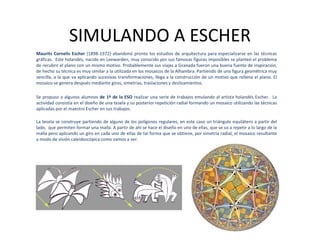 SIMULANDO A ESCHER
Maurits Cornelis Escher (1898-1972) abandonó pronto los estudios de arquitectura para especializarse en las técnicas
gráficas. Este holandés, nacido en Leewarden, muy conocido por sus famosas figuras imposibles se planteó el problema
de recubrir el plano con un mismo motivo. Probablemente sus viajes a Granada fueron una buena fuente de inspiración,
de hecho su técnica es muy similar a la utilizada en los mosaicos de la Alhambra. Partiendo de una figura geométrica muy
sencilla, a la que va aplicando sucesivas transformaciones, llega a la construcción de un motivo que rellena el plano. El
mosaico se genera después mediante giros, simetrías, traslaciones y deslizamientos.

Se propuso a algunos alumnos de 1º de la ESO realizar una serie de trabajos emulando al artista holandés Escher. La
actividad consistía en el diseño de una tesela y su posterior repetición radial formando un mosaico utilizando las técnicas
aplicadas por el maestro Escher en sus trabajos.

La tesela se construye partiendo de alguno de los polígonos regulares, en este caso un triángulo equilátero a partir del
lado, que permiten formar una malla. A partir de ahí se hace el diseño en uno de ellas, que se va a repetir a lo largo de la
malla pero aplicando un giro en cada uno de ellas de tal forma que se obtiene, por simetría radial, el mosaico resultante
a modo de visión caleidoscópica como vamos a ver.
 