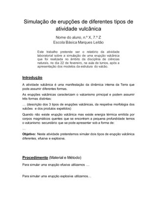 Simulação de erupções de diferentes tipos de
atividade vulcânica
Nome do aluno, n.º X, 7.º Z
Escola Básica Marques Leitão
Este trabalho pretende ser o relatório da atividade
laboratorial sobre a simulação de uma erupção vulcânica
que foi realizada no âmbito da disciplina de ciências
naturais, no dia 22 de fevereiro, na aula de turnos, após a
apresentação dos modelos da estrutura do vulcão.
Introdução
A atividade vulcânica é uma manifestação da dinâmica interna da Terra que
pode assumir diferentes formas.
As erupções vulcânicas caracterizam o vulcanismo principal e podem assumir
três formas distintas:
… (descrição dos 3 tipos de erupções vulcânicas, da respetiva morfologia dos
vulcões e dos produtos expelidos)
Quando não existe erupção vulcânica mas existe energia térmica emitida por
corpos magmáticos quentes que se encontram a pequena profundidade temos
o vulcanismo secundário que se pode apresentar sob a forma de:
…
Objetivo: Nesta atividade pretendemos simular dois tipos de erupção vulcânica
diferentes, efusiva e explosiva.
Procedimento (Material e Método)
Para simular uma erupção efusiva utilizamos …
Para simular uma erupção explosiva utilizamos…
 