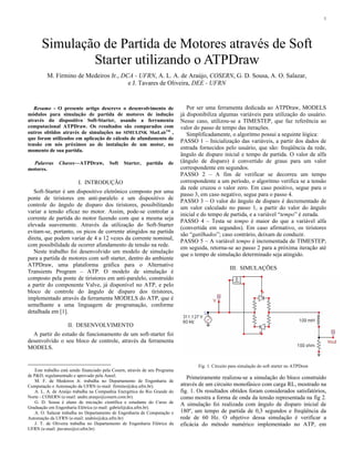 1 
Simulação de Partida de Motores através de Soft 
Starter utilizando o ATPDraw 
M. Firmino de Medeiros Jr., DCA - UFRN, A. L. A. de Araújo, COSERN, G. D. Sousa, A. O. Salazar, 
e J. Tavares de Oliveira, DEE - UFRN 
Resumo - O presente artigo descreve o desenvolvimento de 
módulos para simulação de partida de motores de indução 
através do dispositivo Soft-Starter, usando a ferramenta 
computacional ATPDraw. Os resultados são comparados com 
outros obtidos através de simulações no SIMULINK MatLabTM , 
que foram utilizados em aplicação de cálculo de afundamento de 
tensão em nós próximos ao de instalação de um motor, no 
momento de sua partida. 
Palavras Chaves—ATPDraw, Soft Starter, partida de 
motores. 
I. INTRODUÇÃO 
Soft-Starter é um dispositivo eletrônico composto por uma 
ponte de tiristores em anti-paralelo e um dispositivo de 
controle do ângulo de disparo dos tiristores, possibilitando 
variar a tensão eficaz no motor. Assim, pode-se controlar a 
corrente de partida do motor fazendo com que a mesma seja 
elevada suavemente. Através da utilização do Soft-Starter 
evitam-se, portanto, os picos de corrente atingidos na partida 
direta, que podem variar de 4 a 12 vezes da corrente nominal, 
com possibilidade de ocorrer afundamento de tensão na rede. 
Neste trabalho foi desenvolvido um modelo de simulação 
para a partida de motores com soft starter, dentro do ambiente 
ATPDraw, uma plataforma gráfica para o Alternative 
Transients Program – ATP. O modelo de simulação é 
composto pela ponte de tiristores em anti-paralelo, construído 
a partir do componente Valve, já disponível no ATP, e pelo 
bloco de controle do ângulo de disparo dos tiristores, 
implementado através da ferramenta MODELS do ATP, que é 
semelhante a uma linguagem de programação, conforme 
detalhada em [1]. 
II. DESENVOLVIMENTO 
A partir do estudo de funcionamento de um soft-starter foi 
desenvolvido o seu bloco de controle, através da ferramenta 
MODELS. 
Este trabalho está sendo financiado pela Cosern, através de seu Programa 
de P&D, regulamentado e aprovado pela Aneel. 
M. F. de Medeiros Jr. trabalha no Departamento de Engenharia de 
Computação e Automação da UFRN (e-mail: firmino@dca.ufrn.br). 
A. L. A. de Araújo trabalha na Companhia Energética do Rio Grande do 
Norte - COSERN (e-mail: andre.araujo@cosern.com.br). 
G. D. Sousa é aluno de iniciação científica e estudante do Curso de 
Graduação em Engenharia Elétrica (e-mail: gabriel@dca.ufrn.br). 
A. O. Salazar trabalha no Departamento de Engenharia de Computação e 
Automação da UFRN (e-mail: andrés@dca.ufrn.br) 
J. T. de Oliveira trabalha no Departamento de Engenharia Elétrica da 
UFRN (e-mail: jtavares@ct.ufrn.br) 
Por ser uma ferramenta dedicada ao ATPDraw, MODELS 
já disponibiliza algumas variáveis para utilização do usuário. 
Nesse caso, utilizou-se a TIMESTEP, que faz referência ao 
valor do passo de tempo das iterações. 
Simplificadamente, o algoritmo possui a seguinte lógica: 
PASSO 1 – Inicialização das variáveis, a partir dos dados de 
entrada fornecidos pelo usuário, que são: freqüência da rede, 
ângulo de disparo inicial e tempo de partida. O valor de alfa 
(ângulo de disparo) é convertido de graus para um valor 
correspondente em segundos. 
PASSO 2 – A fim de verificar se decorreu um tempo 
correspondente a um período, o algoritmo verifica se a tensão 
da rede cruzou o valor zero. Em caso positivo, segue para o 
passo 3, em caso negativo, segue para o passo 4. 
PASSO 3 – O valor do ângulo de disparo é decrementado de 
um valor calculado no passo 1, a partir do valor do ângulo 
inicial e do tempo de partida, e a variável “tempo” é zerada. 
PASSO 4 – Testa se tempo é maior do que a variável alfa 
(convertida em segundos). Em caso afirmativo, os tiristores 
são “gatilhados”; caso contrário, deixam de conduzir. 
PASSO 5 – A variável tempo é incrementada de TIMESTEP; 
em seguida, retorna-se ao passo 2 para a próxima iteração até 
que o tempo de simulação determinado seja atingido. 
III. SIMULAÇÕES 
Fig 1. Circuito para simulação do soft starter no ATPDraw 
Primeiramente realizou-se a simulação do bloco construído 
através de um circuito monofásico com carga RL, mostrado na 
fig. 1. Os resultados obtidos foram considerados satisfatórios, 
como mostra a forma de onda da tensão representada na fig 2. 
A simulação foi realizada com ângulo de disparo inicial de 
180º, um tempo de partida de 0,3 segundos e freqüência da 
rede de 60 Hz. O objetivo dessa simulação é verificar a 
eficácia do método numérico implementado no ATP, em 
 