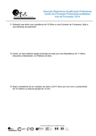 Direcção Regional de Qualificação Profissional
Centro de Formação Profissional da Madeira
Ano de Formação: 2014
11.Sabendo que tenho uma resistência de 15 Ohms e uma Corrente de 3 Amperes, Qual a
sua diferença de potencial?
12.Tenho um ferro eléctrico ligado à tomada de rede com uma Resistência de 11 Ohms.
Descobre a Intensidade e a Potência do ferro.
13.Qual a resistência de um condutor de cobre ( 0,017 ohms por mm) com o comprimento
de 10 metros e a área de secção de 12 mm.
 