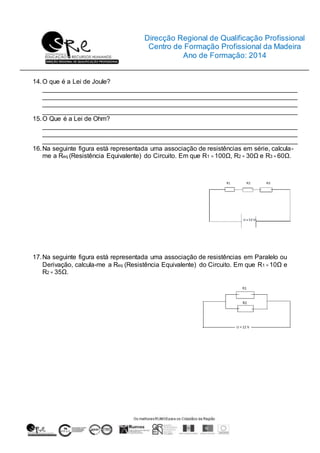 Direcção Regional de Qualificação Profissional
Centro de Formação Profissional da Madeira
Ano de Formação: 2014
14.O que é a Lei de Joule?
_______________________________________________________________________
_______________________________________________________________________
_______________________________________________________________________
_______________________________________________________________________
15.O Que é a Lei de Ohm?
_______________________________________________________________________
_______________________________________________________________________
_______________________________________________________________________
16.Na seguinte figura está representada uma associação de resistências em série, calcula-
me a Req (Resistência Equivalente) do Circuito. Em que R1 = 100Ω, R2 = 30Ω e R3 = 60Ω.
17.Na seguinte figura está representada uma associação de resistências em Paralelo ou
Derivação, calcula-me a Req (Resistência Equivalente) do Circuito. Em que R1 = 10Ω e
R2 = 35Ω.
 