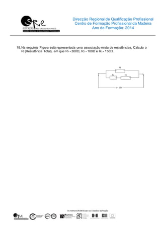 Direcção Regional de Qualificação Profissional
Centro de Formação Profissional da Madeira
Ano de Formação: 2014
18.Na seguinte Figura está representada uma associação mista de resistências, Calcula o
Rt (Resistência Total), em que R1 = 300Ω, R2 = 100Ω e R3 = 150Ω.
 