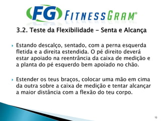 3.2. Teste da Flexibilidade - Senta e Alcança
 Estando descalço, sentado, com a perna esquerda
fletida e a direita estendida. O pé direito deverá
estar apoiado na reentrância da caixa de medição e
a planta do pé esquerdo bem apoiado no chão.
 Estender os teus braços, colocar uma mão em cima
da outra sobre a caixa de medição e tentar alcançar
a maior distância com a flexão do teu corpo.
12
 