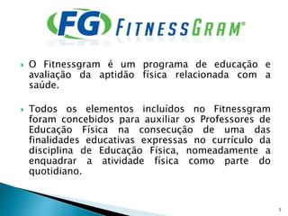  O Fitnessgram é um programa de educação e
avaliação da aptidão física relacionada com a
saúde.
 Todos os elementos incluídos no Fitnessgram
foram concebidos para auxiliar os Professores de
Educação Física na consecução de uma das
finalidades educativas expressas no currículo da
disciplina de Educação Física, nomeadamente a
enquadrar a atividade física como parte do
quotidiano.
3
 