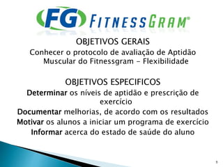 OBJETIVOS GERAIS
Conhecer o protocolo de avaliação de Aptidão
Muscular do Fitnessgram - Flexibilidade
OBJETIVOS ESPECIFICOS
Determinar os níveis de aptidão e prescrição de
exercício
Documentar melhorias, de acordo com os resultados
Motivar os alunos a iniciar um programa de exercício
Informar acerca do estado de saúde do aluno
5
 