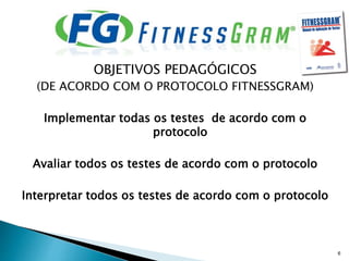 OBJETIVOS PEDAGÓGICOS
(DE ACORDO COM O PROTOCOLO FITNESSGRAM)
Implementar todas os testes de acordo com o
protocolo
Avaliar todos os testes de acordo com o protocolo
Interpretar todos os testes de acordo com o protocolo
6
 