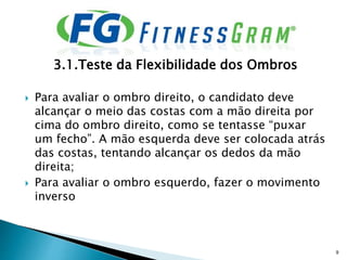 3.1.Teste da Flexibilidade dos Ombros
 Para avaliar o ombro direito, o candidato deve
alcançar o meio das costas com a mão direita por
cima do ombro direito, como se tentasse “puxar
um fecho”. A mão esquerda deve ser colocada atrás
das costas, tentando alcançar os dedos da mão
direita;
 Para avaliar o ombro esquerdo, fazer o movimento
inverso
9
 