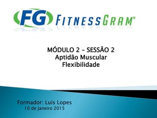 Formador: Luís Lopes
10 de Janeiro 2015
MÓDULO 2 – SESSÃO 2
Aptidão Muscular
Flexibilidade
 