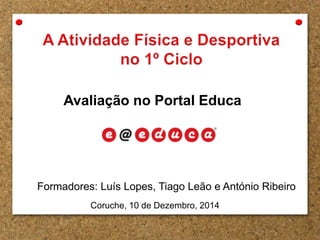 Avaliação no Portal Educa 
Formadores: Luís Lopes, Tiago Leão e António Ribeiro 
Coruche, 10 de Dezembro, 2014 
 