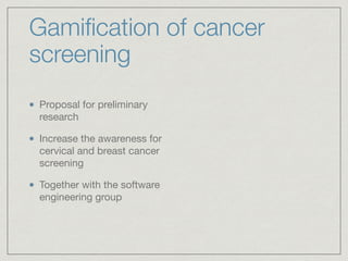 Gamiﬁcation of cancer
screening
Proposal for preliminary
research

Increase the awareness for
cervical and breast cancer
screening

Together with the software
engineering group
 