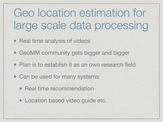 Geo location estimation for
large scale data processing
Real time analysis of videos

GeoMM community gets bigger and bigger

Plan is to establish it as an own research ﬁeld

Can be used for many systems: 

Real time recommendation 

Location based video guide etc.
 