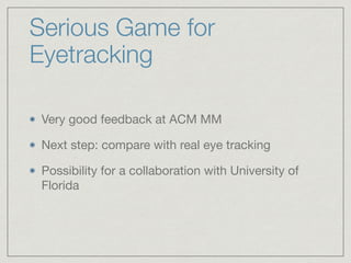 Serious Game for
Eyetracking
Very good feedback at ACM MM

Next step: compare with real eye tracking 

Possibility for a collaboration with University of
Florida
 