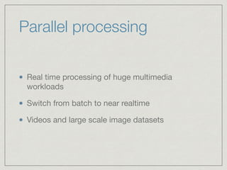 Parallel processing
Real time processing of huge multimedia
workloads

Switch from batch to near realtime

Videos and large scale image datasets
 