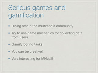 Serious games and
gamiﬁcation
Rising star in the multimedia community

Try to use game mechanics for collecting data
from users

Gamify boring tasks

You can be creative!

Very interesting for MHealth
 
