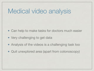 Medical video analysis
Can help to make tasks for doctors much easier

Very challenging to get data

Analysis of the videos is a challenging task too

Quit unexplored area (apart from colonoscopy)
 
