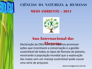 CIÊNCIAS DA NATUREZA & HUMANAS
        MEIO AMBIENTE – 2011




         Ano Internacional das
Declaração da ONUFlorestas
                 tem por objetivo promover
ações que incentivem a conservação e a gestão
sustentável de todos os tipos de floresta do planeta,
mostrando à população mundial que a exploração
das matas sem um maneja sustentável pode causar
uma série de prejuízos
                                  www.ecoagencia.com.br
 